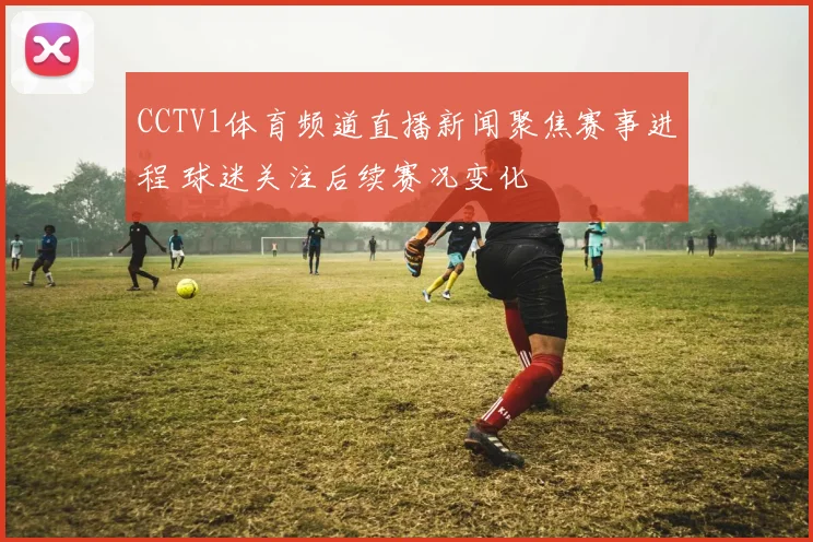 CCTV1体育频道直播新闻聚焦赛事进程 球迷关注后续赛况变化
