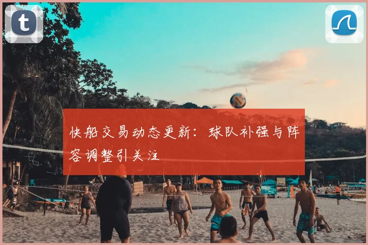 快船交易动态更新：球队补强与阵容调整引关注