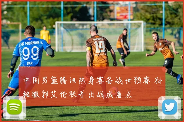 中国男篮腾讯热身赛备战世预赛 孙铭徽郭艾伦联手出战成看点
