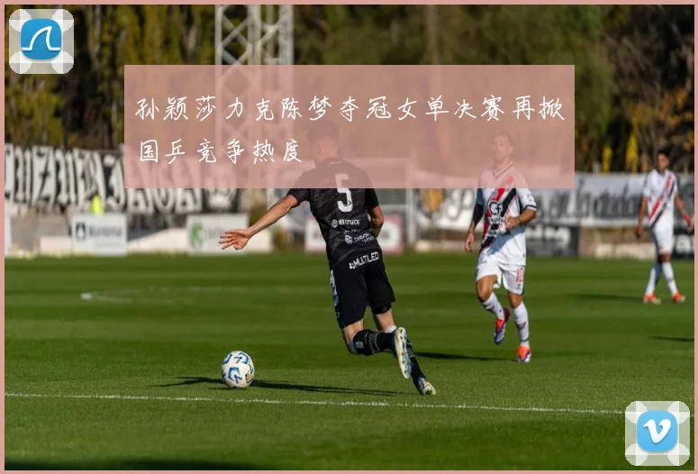 孙颖莎力克陈梦夺冠女单决赛再掀国乒竞争热度