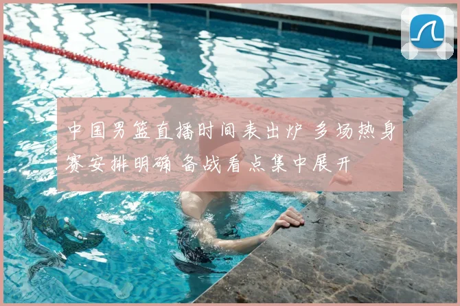 中国男篮直播时间表出炉 多场热身赛安排明确 备战看点集中展开