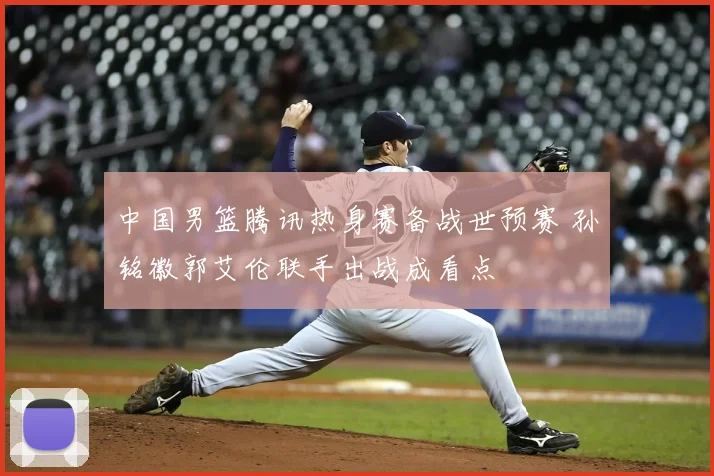 中国男篮腾讯热身赛备战世预赛 孙铭徽郭艾伦联手出战成看点