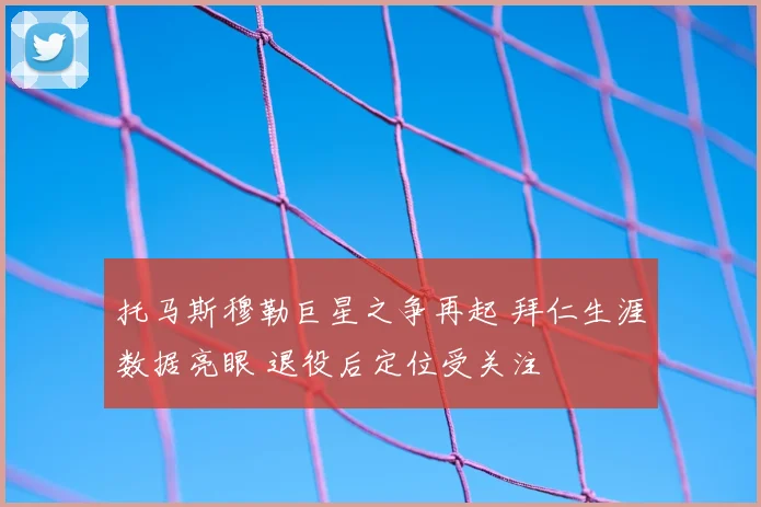 托马斯穆勒巨星之争再起 拜仁生涯数据亮眼 退役后定位受关注