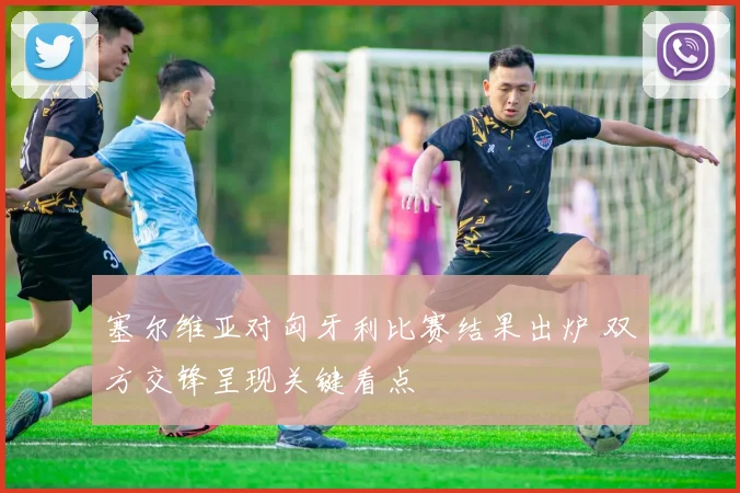 塞尔维亚对匈牙利比赛结果出炉 双方交锋呈现关键看点