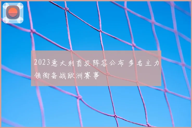 2023意大利首发阵容公布 多名主力领衔备战欧洲赛事
