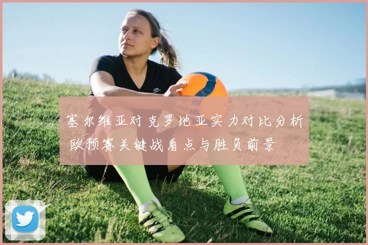 塞尔维亚对克罗地亚实力对比分析 欧预赛关键战看点与胜负前景