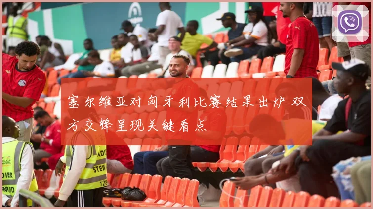 塞尔维亚对匈牙利比赛结果出炉 双方交锋呈现关键看点