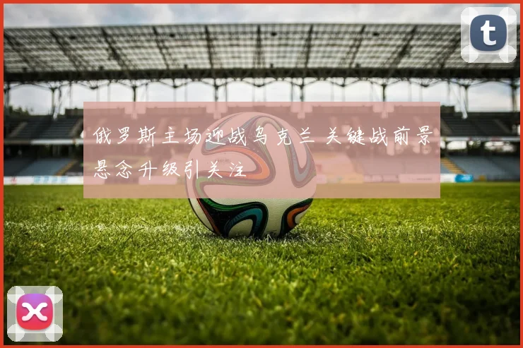 俄罗斯主场迎战乌克兰 关键战前景悬念升级引关注
