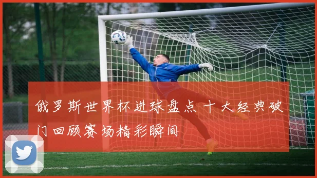 俄罗斯世界杯进球盘点 十大经典破门回顾赛场精彩瞬间