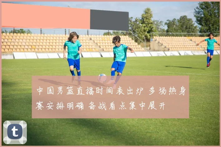 中国男篮直播时间表出炉 多场热身赛安排明确 备战看点集中展开