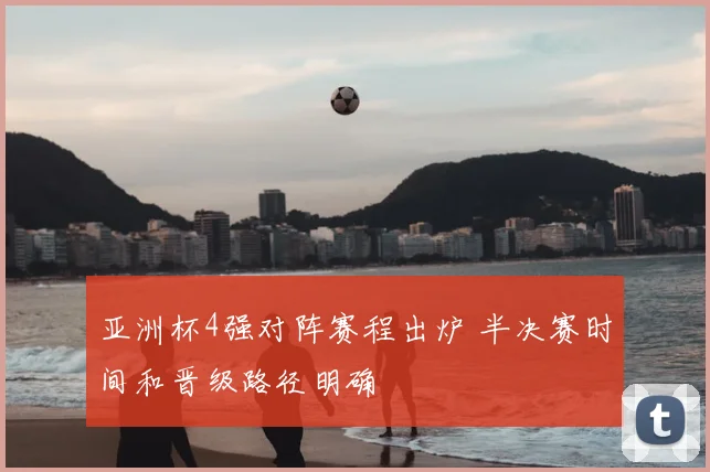 亚洲杯4强对阵赛程出炉 半决赛时间和晋级路径明确