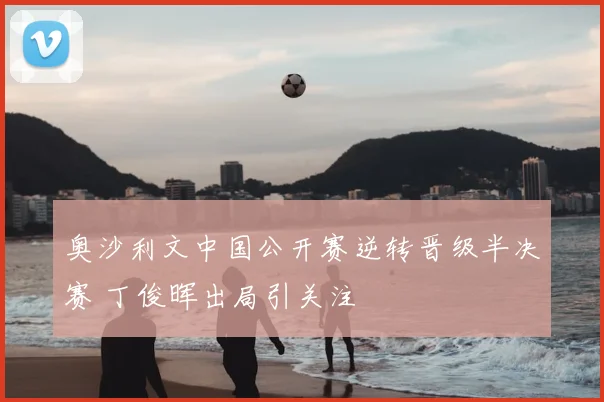 奥沙利文中国公开赛逆转晋级半决赛 丁俊晖出局引关注